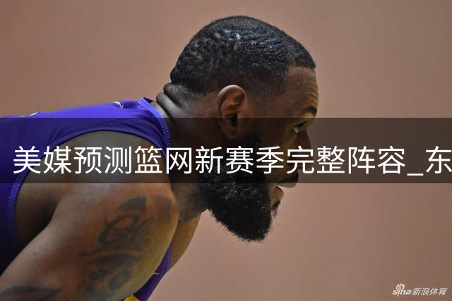 美媒预测篮网新赛季完整阵容 东区排名引热议